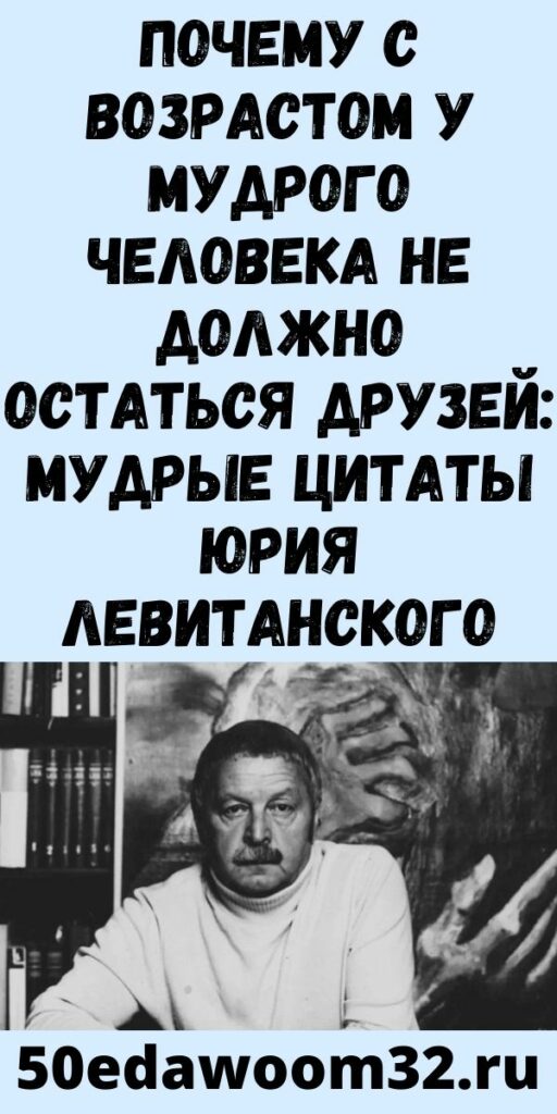 Почему с возрастом у мудрого человека не должно остаться друзей: Мудрые цитаты Юрия Левитанского
